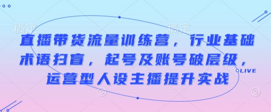 直播带货流量训练营，行业基础术语扫盲，起号及账号破层级，运营型人设主播提升实战-SSOKS网创项目-分享创业资讯_最新网络项目资源