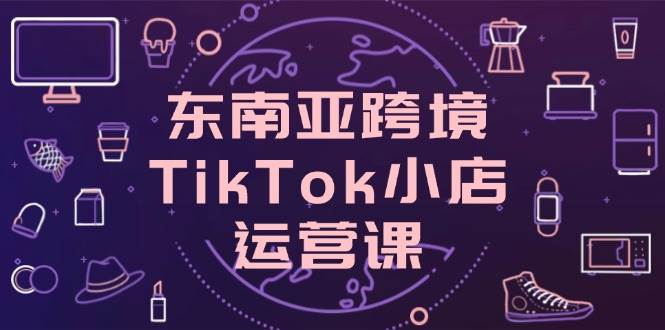 （14390期）东南亚跨境TikTok小店运营课，掌握店铺设置与流量转化核心技巧-SSOKS网创项目-分享创业资讯_最新网络项目资源