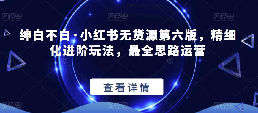 【推荐】绅白不白·小红书无货源第六版，精细化进阶玩法，最全思路运营-SSOKS网创项目-分享创业资讯_最新网络项目资源
